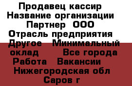 Продавец-кассир › Название организации ­ Партнер, ООО › Отрасль предприятия ­ Другое › Минимальный оклад ­ 1 - Все города Работа » Вакансии   . Нижегородская обл.,Саров г.